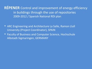 RÉPENER Control and improvement of energy efficiency
in buildings through the use of repositories
2009-2012 / Spanish National RDI plan
• ARC Engineering and Architecture La Salle, Ramon Llull
University (Project Coordinator), SPAIN
• Faculty of Business and Computer Science, Hochschule
Albstadt-Sigmaringen, GERMANY
 