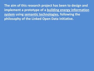The aim of this research project has been to design and
implement a prototype of a building energy information
system using semantic technologies, following the
philosophy of the Linked Open Data initiative.
 