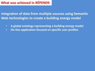 Integration of data from multiple sources using Semantic
Web technologies to create a building energy model
• A global ontology representing a building energy model
• On-line application focused on specific user profiles
What was achieved in RÉPENER:
 