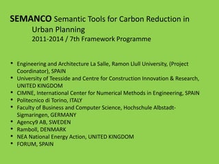 SEMANCO Semantic Tools for Carbon Reduction in
Urban Planning
2011-2014 / 7th Framework Programme
• Engineering and Architecture La Salle, Ramon Llull University, (Project
Coordinator), SPAIN
• University of Teesside and Centre for Construction Innovation & Research,
UNITED KINGDOM
• CIMNE, International Center for Numerical Methods in Engineering, SPAIN
• Politecnico di Torino, ITALY
• Faculty of Business and Computer Science, Hochschule Albstadt-
Sigmaringen, GERMANY
• Agency9 AB, SWEDEN
• Ramboll, DENMARK
• NEA National Energy Action, UNITED KINGDOM
• FORUM, SPAIN
 