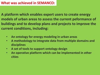 A platform which enables expert users to create energy
models of urban areas to assess the current peformance of
buildings and to develop plans and projects to improve the
current conditions, including:
• An ontology for energy modeling in urban areas
• A methodology to integrate data from multiple domains and
disciplines
• A set of tools to support ontology design
• An operative platform which can be implemented in other
cities
What was achieved in SEMANCO:
 