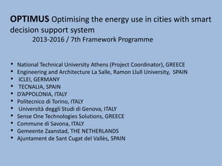 OPTIMUS Optimising the energy use in cities with smart
decision support system
2013-2016 / 7th Framework Programme
• National Technical University Athens (Project Coordinator), GREECE
• Engineering and Architecture La Salle, Ramon Llull University, SPAIN
• ICLEI, GERMANY
• TECNALIA, SPAIN
• D’APPOLONIA, ITALY
• Politecnico di Torino, ITALY
• Università deggli Studi di Genova, ITALY
• Sense One Technologies Solutions, GREECE
• Commune di Savona, ITALY
• Gemeente Zaanstad, THE NETHERLANDS
• Ajuntament de Sant Cugat del Vallès, SPAIN
 