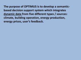 The purpose of OPTIMUS is to develop a semantic-
based decision support system which integrates
dynamic data from five different types / sources:
climate, building operation, energy production,
energy prices, user’s feedback.
 