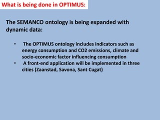 The SEMANCO ontology is being expanded with
dynamic data:
• The OPTIMUS ontology includes indicators such as
energy consumption and CO2 emissions, climate and
socio-economic factor influencing consumption
• A front-end application will be implemented in three
cities (Zaanstad, Savona, Sant Cugat)
What is being done in OPTIMUS:
 