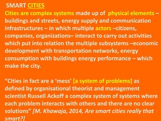 Cities are complex systems made up of physical elements –
buildings and streets, energy supply and communication
infrastructures – in which multiple actors –citizens,
companies, organizations– interact to carry out activities
which put into relation the multiple subsystems –economic
development with transportation networks, energy
consumption with buildings energy performance – which
make the city.
“Cities in fact are a ‘mess’ [a system of problems] as
defined by organisational theorist and management
scientist Russell Ackoff a complex system of systems where
each problem interacts with others and there are no clear
solutions” [M. Khawaja, 2014, Are smart cities really that
smart?]
SMART CITIES
 