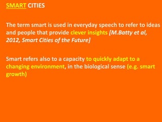 The term smart is used in everyday speech to refer to ideas
and people that provide clever insights [M.Batty et al,
2012, Smart Cities of the Future]
Smart refers also to a capacity to quickly adapt to a
changing environment, in the biological sense (e.g. smart
growth)
SMART CITIES
 