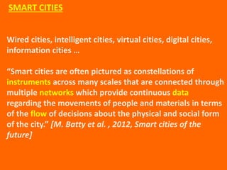 Wired cities, intelligent cities, virtual cities, digital cities,
information cities …
“Smart cities are often pictured as constellations of
instruments across many scales that are connected through
multiple networks which provide continuous data
regarding the movements of people and materials in terms
of the flow of decisions about the physical and social form
of the city.” [M. Batty et al. , 2012, Smart cities of the
future]
SMART CITIES
 