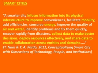 “A smarter city infuses information into its physical
infrastructure to improve conveniences, facilitate mobility,
add efficiencies, conserve energy, improve the quality of
air and water, identify problems and fix them quickly,
recover rapidly from disasters, collect data to make better
decisions, deploy resources effectively, and share data to
enable collaboration across entities and domains…..”
[T. Nam & T. A. Pardo, 2011, Conceptualizing Smart City
with Dimensions of Technology, People, and Institutions]
SMART CITIES
 