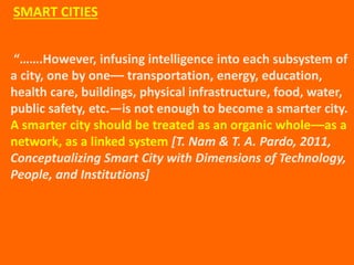 “…….However, infusing intelligence into each subsystem of
a city, one by one–– transportation, energy, education,
health care, buildings, physical infrastructure, food, water,
public safety, etc.—is not enough to become a smarter city.
A smarter city should be treated as an organic whole––as a
network, as a linked system [T. Nam & T. A. Pardo, 2011,
Conceptualizing Smart City with Dimensions of Technology,
People, and Institutions]
SMART CITIES
 