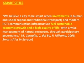 “We believe a city to be smart when investments in human
and social capital and traditional (transport) and modern
(ICT) communication infrastructure fuel sustainable
economic growth and a high quality of life, with a wise
management of natural resources, through participatory
governance.” [A. Caragliu, C. del Bo, P. Nijkamp, 2009,
Smart cities in Europe]
SMART CITIES
 