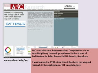 ARC – Architecture, Representation, Computation – is an
interdisciplinary research group based in the School of
Architecture La Salle, Ramon Llull University, Barcelona.
It was founded in 1999, since then it has been carrying out
research in the application of ICT to architecture
www.salleurl.edu/arc
 