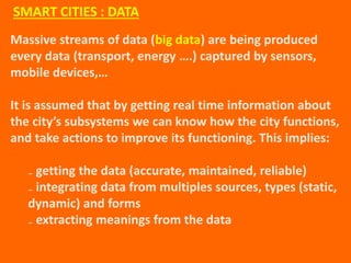 Massive streams of data (big data) are being produced
every data (transport, energy ….) captured by sensors,
mobile devices,…
It is assumed that by getting real time information about
the city’s subsystems we can know how the city functions,
and take actions to improve its functioning. This implies:
₋ getting the data (accurate, maintained, reliable)
₋ integrating data from multiples sources, types (static,
dynamic) and forms
₋ extracting meanings from the data
SMART CITIES : DATA
 