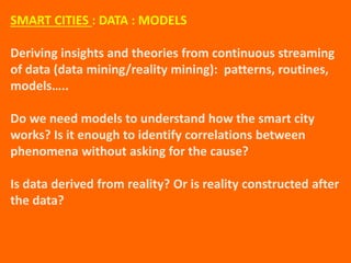 SMART CITIES : DATA : MODELS
Deriving insights and theories from continuous streaming
of data (data mining/reality mining): patterns, routines,
models…..
Do we need models to understand how the smart city
works? Is it enough to identify correlations between
phenomena without asking for the cause?
Is data derived from reality? Or is reality constructed after
the data?
 