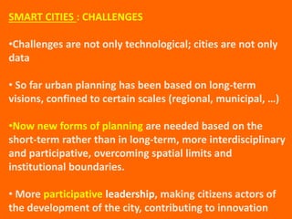 SMART CITIES : CHALLENGES
•Challenges are not only technological; cities are not only
data
• So far urban planning has been based on long-term
visions, confined to certain scales (regional, municipal, …)
•Now new forms of planning are needed based on the
short-term rather than in long-term, more interdisciplinary
and participative, overcoming spatial limits and
institutional boundaries.
• More participative leadership, making citizens actors of
the development of the city, contributing to innovation
 