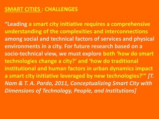 SMART CITIES : CHALLENGES
“Leading a smart city initiative requires a comprehensive
understanding of the complexities and interconnections
among social and technical factors of services and physical
environments in a city. For future research based on a
socio-technical view, we must explore both ‘how do smart
technologies change a city?’ and ‘how do traditional
institutional and human factors in urban dynamics impact
a smart city initiative leveraged by new technologies?’” [T.
Nam & T. A. Pardo, 2011, Conceptualizing Smart City with
Dimensions of Technology, People, and Institutions]
 