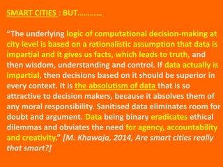 SMART CITIES : BUT…………
“The underlying logic of computational decision-making at
city level is based on a rationalistic assumption that data is
impartial and it gives us facts, which leads to truth, and
then wisdom, understanding and control. If data actually is
impartial, then decisions based on it should be superior in
every context. It is the absolutism of data that is so
attractive to decision makers, because it absolves them of
any moral responsibility. Sanitised data eliminates room for
doubt and argument. Data being binary eradicates ethical
dilemmas and obviates the need for agency, accountability
and creativity.” [M. Khawaja, 2014, Are smart cities really
that smart?]
 