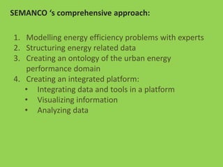 SEMANCO ‘s comprehensive approach:
1. Modelling energy efficiency problems with experts
2. Structuring energy related data
3. Creating an ontology of the urban energy
performance domain
4. Creating an integrated platform:
• Integrating data and tools in a platform
• Visualizing information
• Analyzing data
 
