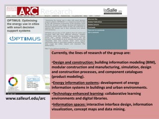 Currently, the lines of research of the group are:
•Design and construction: building information modeling (BIM),
modular construction and manufacturing, simulation, design
and construction processes, and component catalogues
(product modeling).
•Energy information systems: development of energy
information systems in buildings and urban environments.
•Technology-enhanced learning: collaborative learning
environments and digital libraries.
•Information spaces: interactive interface design, information
visualization, concept maps and data mining.
www.salleurl.edu/arc
 