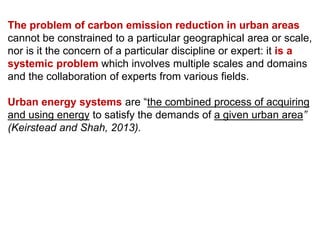 The problem of carbon emission reduction in urban areas
cannot be constrained to a particular geographical area or scale,
nor is it the concern of a particular discipline or expert: it is a
systemic problem which involves multiple scales and domains
and the collaboration of experts from various fields.
Urban energy systems are “the combined process of acquiring
and using energy to satisfy the demands of a given urban area”
(Keirstead and Shah, 2013).
 