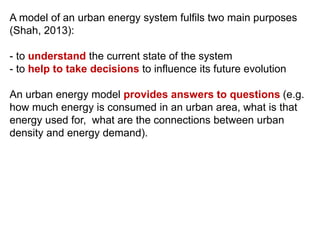 A model of an urban energy system fulfils two main purposes
(Shah, 2013):
- to understand the current state of the system
- to help to take decisions to influence its future evolution
An urban energy model provides answers to questions (e.g.
how much energy is consumed in an urban area, what is that
energy used for, what are the connections between urban
density and energy demand).
 
