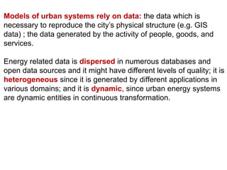 Models of urban systems rely on data: the data which is
necessary to reproduce the city’s physical structure (e.g. GIS
data) ; the data generated by the activity of people, goods, and
services.
Energy related data is dispersed in numerous databases and
open data sources and it might have different levels of quality; it is
heterogeneous since it is generated by different applications in
various domains; and it is dynamic, since urban energy systems
are dynamic entities in continuous transformation.
 