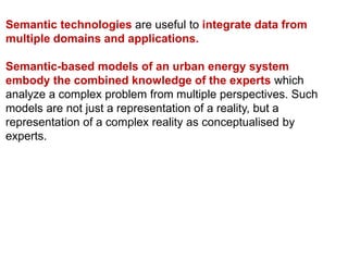 Semantic technologies are useful to integrate data from
multiple domains and applications.
Semantic-based models of an urban energy system
embody the combined knowledge of the experts which
analyze a complex problem from multiple perspectives. Such
models are not just a representation of a reality, but a
representation of a complex reality as conceptualised by
experts.
 