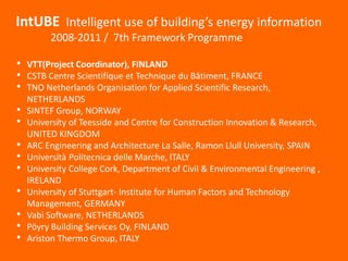 IntUBE Intelligent use of building’s energy information
2008-2011 / 7th Framework Programme
• VTT(Project Coordinator), FINLAND
• CSTB Centre Scientifique et Technique du Bâtiment, FRANCE
• TNO Netherlands Organisation for Applied Scientific Research,
NETHERLANDS
• SINTEF Group, NORWAY
• University of Teesside and Centre for Construction Innovation & Research,
UNITED KINGDOM
• ARC Engineering and Architecture La Salle, Ramon Llull University, SPAIN
• Università Politecnica delle Marche, ITALY
• University College Cork, Department of Civil & Environmental Engineering ,
IRELAND
• University of Stuttgart- Institute for Human Factors and Technology
Management, GERMANY
• Vabi Software, NETHERLANDS
• Pöyry Building Services Oy, FINLAND
• Ariston Thermo Group, ITALY
 