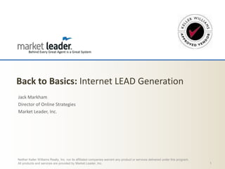 Back to Basics: Internet LEAD Generation
Jack Markham
Director of Online Strategies
Market Leader, Inc.

Neither Keller Williams Realty, Inc. nor its affiliated companies warrant any product or services delivered under this program.
All products and services are provided by Market Leader, Inc.

1

 