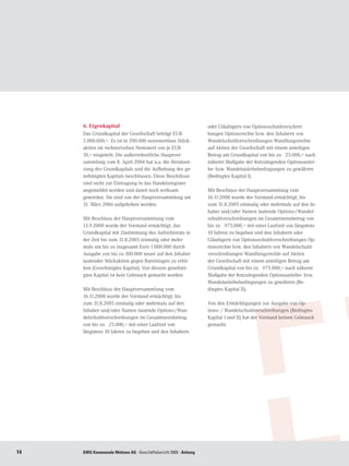 6. Eigenkapital                                            oder Gläubigern von Optionsschuldverschrei-
     Das Grundkapital der Gesellschaft beträgt EUR              bungen Optionsrechte bzw. den Inhabern von
     2.000.000,–. Es ist in 200.000 nennwertlose Stück-         Wandelschuldverschreibungen Wandlungsrechte
     aktien im rechnerischen Nennwert von je EUR                auf Aktien der Gesellschaft mit einem anteiligen
     10,– eingeteilt. Die außerordentliche Hauptver-            Betrag am Grundkapital von bis zu € 25.000,– nach
     sammlung vom 8. April 2004 hat u.a. die Herabset-          näherer Maßgabe der festzulegenden Optionsanlei-
     zung des Grundkapitals und die Aufhebung des ge-           he- bzw. Wandelanleihebedingungen zu gewähren
     nehmigten Kapitals beschlossen. Diese Beschlüsse           (Bedingtes Kapital I).
     sind nicht zur Eintragung in das Handelsregister
     angemeldet worden und damit noch wirksam                   Mit Beschluss der Hauptversammlung vom
     geworden. Sie sind von der Hauptversammlung am             16.11.2000 wurde der Vorstand ermächtigt, bis
     31. März 2006 aufgehoben worden.                           zum 31.8.2005 einmalig oder mehrmals auf den In-
                                                                haber und/oder Namen lautende Options-/Wandel-
     Mit Beschluss der Hauptversammlung vom                     schuldverschreibungen im Gesamtnennbetrag von
     13.9.2000 wurde der Vorstand ermächtigt, das               bis zu € 975.000,– mit einer Laufzeit von längstens
     Grundkapital mit Zustimmung des Aufsichtsrats in           10 Jahren zu begeben und den Inhabern oder
     der Zeit bis zum 31.8.2005 einmalig oder mehr-             Gläubigern von Optionsschuldverschreibungen Op-
     mals um bis zu insgesamt Euro 1.000.000 durch              tionsrechte bzw. den Inhabern von Wandelschuld-
     Ausgabe von bis zu 100.000 neuer auf den Inhaber           verschreibungen Wandlungsrechte auf Aktien
     lautender Stückaktien gegen Bareinlagen zu erhö-           der Gesellschaft mit einem anteiligen Betrag am
     hen (Genehmigtes Kapital). Von diesem genehmi-             Grundkapital von bis zu € 975.000,– nach näherer
     gten Kapital ist kein Gebrauch gemacht worden.             Maßgabe der festzulegenden Optionsanleihe- bzw.
                                                                Wandelanleihebedingungen zu gewähren (Be-
     Mit Beschluss der Hauptversammlung vom                     dingtes Kapital II).
     16.11.2000 wurde der Vorstand ermächtigt, bis
     zum 31.8.2005 einmalig oder mehrmals auf den               Von den Ermächtigungen zur Ausgabe von Op-
     Inhaber und/oder Namen lautende Options-/Wan-              tions- / Wandelschuldverschreibungen (Bedingtes
     delschuldverschreibungen im Gesamtnennbetrag               Kapital I und II) hat der Vorstand keinen Gebrauch
     von bis zu € 25.000,– mit einer Laufzeit von               gemacht.
     längstens 10 Jahren zu begeben und den Inhabern




14   KWG Kommunale Wohnen AG · Geschäftsbericht 2005 · Anhang
 