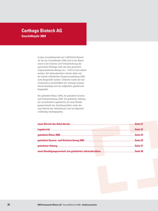 Carthago Biotech AG
     Geschäftsjahr 2004




                In dem Geschäftsbericht der CARTHAGO Biotech
                AG für das Geschäftsjahr 2004 sind in der Bilanz
                sowie in der Gewinn- und Verlustrechnung die
                gesetzliche Rücklage nicht mit dem gesetzlich
                vorgeschriebenen Betrag i.H.v. 1.855,13 Euro dotiert
                worden. Der Jahresabschluss konnte daher auf
                der letzten ordentlichen Hauptversammlung 2006
                nicht festgestellt werden. Vielmehr wurde der Jah-
                resabschluss einschließlich des Anhangs entspre-
                chend berichtigt und neu aufgestellt, geprüft und
                festgestellt.

                Die geänderte Bilanz 2004, die geänderte Gewinn-
                und Verlustrechnung 2004, der geänderte Anhang,
                der unveränderte Lagebericht, der neue Bestäti-
                gungsvermerk des Abschlussprüfers sowie der
                neue Bericht des Aufsichtsrats sind im folgenden
                vollständig wiedergegeben.




                neuer Bericht des Aufsichtsrats. .  .  .  .  .  .  .  .  .  .  .  .  .  .  .  .  .  .  .  .  .  .  .  .  .  .  .  .  .  .  .  .  .  .  .  .  .  .  .  .  .  .  .  .  .  .  .  .  .  .  .  .  .  .  .  .  . Seite 21

                Lagebericht. .  .  .  .  .  .  .  .  .  .  .  .  .  .  .  .  .  .  .  .  .  .  .  .  .  .  .  .  .  .  .  .  .  .  .  .  .  .  .  .  .  .  .  .  .  .  .  .  .  .  .  .  .  .  .  .  .  .  .  .  .  .  .  .  .  .  .  .  .  .  .  .  .  .  . Seite 22

                geänderte Bilanz 2004. . . . . . . . . . . . . . . . . . . . . . . . . . . . . . . . . . . . . . . . . . . . . . . . . . . . . . . . . . . . . . . . . . . Seite 24

                geänderte Gewinn- und Verlustrechnung 2004. .  .  .  .  .  .  .  .  .  .  .  .  .  .  .  .  .  .  .  .  .  .  .  .  .  .  .  .  .  .  .  .  .  .  .  .  .  .  .  .  .  .  .  . Seite 26

                geänderter Anhang . . . . . . . . . . . . . . . . . . . . . . . . . . . . . . . . . . . . . . . . . . . . . . . . . . . . . . . . . . . . . . . . . . . . . Seite 27

                neuer Bestätigungsvermerk zum geänderten Jahresabschluss . .  .  .  .  .  .  .  .  .  .  .  .  .  .  .  .  .  .  .  .  .  .  .  .  .  .  .  .  . Seite 30




20              KWG Kommunale Wohnen AG · Geschäftsbericht 2004 · Inhaltsverzeichnis
 