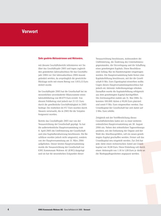 Vorwort




              Sehr geehrte Aktionärinnen und Aktionäre,                   Neuausrichtung beschlossen, insbesondere die
                                                                          Umfirmierung, die Änderung des Unternehmens-
              mit diesem Geschäftsbericht informieren wir Sie             gegenstandes, die Sitzverlegung und die Schaffung
              über das Geschäftsjahr 2005 und legen zugleich              eines genehmigten Kapitals. Diese Beschlüsse
              den geänderten Jahresabschluss für das Geschäfts-           sind Anfang Mai im Handelsregister eingetragen
              jahr 2004 vor. Der Jahresabschluss 2004 musste              worden. Die Hauptversammlung hatte ferner eine
              geändert werden, da ursprünglich die gesetzliche            Kapitalerhöhung beschlossen, mit der die Gesell-
              Rücklage nicht mit einem Betrag von 1.855,13 Euro           schaft 8 Mio. Euro Eigenkapital einwerben wollte.
              dotiert wurde.                                              Gegen diesen Hauptversammlungsbeschluss hat
                                                                          jedoch ein Aktionär Anfechtungsklage erhoben.
              Im Geschäftsjahr 2005 hat die Gesellschaft bei im           Daraufhin wurde die Kapitalerhöhung erfolgreich
              wesentlichen unveränderter Bilanzsumme einen                aus dem genehmigten Kapital durchgeführt.
              Jahresfehlbetrag von 88.079 Euro erzielt. Von               Die Zeichnungsfrist endete am 31. Mai 2006. Es
              diesem Fehlbetrag sind jedoch nur 21.121 Euro               konnten 100.000 Aktien á 90,00 Euro platziert
              durch die gewöhnliche Geschäftstätigkeit in 2005            und somit 9 Mio. Euro eingeworben werden. Das
              bedingt. Die restlichen 66.957 Euro wurden durch            Grundkapital der Gesellschaft hat sich damit auf
              Steuern verursacht, die in 2005 für die Vorjahre            3 Mio. Euro erhöht.
              festgesetzt wurden.
                                                                          Zeitgleich mit der Veröffentlichung dieses
              Bereits das Geschäftsjahr 2005 war von der                  Geschäftsberichtes laden wir zu einer weiteren
              Neuausrichtung der Gesellschaft geprägt. So hat             ordentlichen Hauptversammlung am 30. August
              die außerordentliche Hauptversammlung vom                   2006 ein. Neben den ordentlichen Tagesordnungs-
              8. April 2005 die Umfirmierung der Gesellschaft             punkten, wie der Entlastung der Organe und der
              und eine Kapitalherabsetzung beschlossen. Die Be-           Wahl des Abschlussprüfers, soll ein neues geneh-
              schlüsse wurden jedoch nicht umgesetzt, sondern             migtes Kapital geschaffen werden. Ferner soll das
              von der Hauptversammlung am 31. März 2006                   Grundkapital neu eingeteilt werden. Zur Zeit hat
              aufgehoben. Dieser letzten Hauptversammlung                 jede Aktie einen rechnerischen Anteil am Grund-
              wurde die Neuausrichtung der Gesellschaft zur               kapital von 10,00 Euro. Diese Einteilung soll durch
              KWG Kommunale Wohnen AG (KWG) dargelegt                     einen Aktiensplit von 1:10 in 1,00 Euro je Aktie an
              und sie hat die wesentlichen Eckpunkte dieser               die Marktgepflogenheiten angepasst werden.




             KWG Kommunale Wohnen AG · Geschäftsbericht 2005 · Vorwort
 