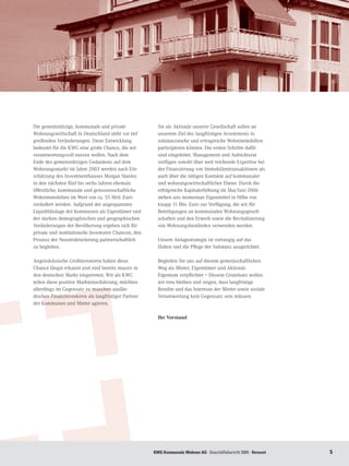 Die gemeinnützige, kommunale und private                Sie als Aktionär unserer Gesellschaft sollen an
Wohnungswirtschaft in Deutschland steht vor tief        unserem Ziel des langfristigen Investments in
greifenden Veränderungen. Diese Entwicklung             substanzstarke und ertragreiche Wohnimmobilien
bedeutet für die KWG eine große Chance, die wir         partizipieren können. Die ersten Schritte dafür
verantwortungsvoll nutzen wollen. Nach dem              sind eingeleitet. Management und Aufsichtsrat
Ende des gemeinnützigen Gedankens auf dem               verfügen sowohl über weit reichende Expertise bei
Wohnungsmarkt im Jahre 2003 werden nach Ein-            der Finanzierung von Immobilientransaktionen als
schätzung des Investmenthauses Morgan Stanley           auch über die nötigen Kontakte auf kommunaler
in den nächsten fünf bis sechs Jahren ehemals           und wohnungswirtschaftlicher Ebene. Durch die
öffentliche, kommunale und genossenschaftliche          erfolgreiche Kapitalerhöhung im Mai/Juni 2006
Wohnimmobilien im Wert von ca. 55 Mrd. Euro             stehen uns momentan Eigenmittel in Höhe von
veräußert werden. Aufgrund der angespannten             knapp 11 Mio. Euro zur Verfügung, die wir für
Liquiditätslage der Kommunen als Eigentümer und         Beteiligungen an kommunalen Wohnungsgesell-
der starken demographischen und geographischen          schaften und den Erwerb sowie die Revitalisierung
Veränderungen der Bevölkerung ergeben sich für          von Wohnungsbeständen verwenden werden.
private und institutionelle Investoren Chancen, den
Prozess der Neustrukturierung partnerschaftlich         Unsere Anlagestrategie ist vorrangig auf das
zu begleiten.                                           Halten und die Pflege der Substanz ausgerichtet.

Angelsächsische Großinvestoren haben diese              Begleiten Sie uns auf diesem gemeinschaftlichen
Chance längst erkannt und sind bereits massiv in        Weg als Mieter, Eigentümer und Aktionär.
den deutschen Markt eingetreten. Wir als KWG            Eigentum verpflichtet – Diesem Grundsatz wollen
teilen diese positive Markteinschätzung, möchten        wir treu bleiben und zeigen, dass langfristige
allerdings im Gegensatz zu manchen auslän-              Rendite und das Interesse der Mieter sowie soziale
dischen Finanzinvestoren als langfristiger Partner      Verantwortung kein Gegensatz sein müssen.
der Kommunen und Mieter agieren.

                                                        Ihr Vorstand




                                                      KWG Kommunale Wohnen AG · Geschäftsbericht 2005 · Vorwort   
 