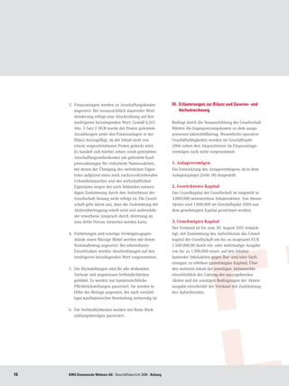 3.	 Finanzanlagen werden zu Anschaffungskosten                       III. 	Erläuterungen zur Bilanz und Gewinn- und
         angesetzt. Bei voraussichtlich dauernder Wert-                         Verlustrechnung
         minderung erfolgt eine Abschreibung auf den
         niedrigeren beizulegenden Wert. Gemäß § 265                      Bedingt durch die Neuausrichtung der Gesellschaft
         Abs. 5 Satz 2 HGB wurde der Posten geleistete                    führten die Ingangsetzungskosten zu dem ausge-
         Anzahlungen unter den Finanzanlagen in der                       wiesenen Jahresfehlbetrag. Wesentliche operative
         Bilanz hinzugefügt, da der Inhalt nicht von                      Geschäftstätigkeiten wurden im Geschäftsjahr
         einem vorgeschriebenen Posten gedeckt wird.                      2006 neben den Akquisitionen im Finanzanlage-
         Es handelt sich hierbei neben vorab geleisteten                  vermögen noch nicht vorgenommen.
         Anschaffungsnebenkosten um geleistete Kauf-
         preiszahlungen für vinkulierte Namensaktien,                     1. Anlagevermögen
         bei denen der Übergang des rechtlichen Eigen-                    Die Entwicklung des Anlagevermögens ist in dem
         tums aufgrund eines noch nachzuvollziehenden                     Anlagenspiegel (Seite 18) dargestellt.
         Urkundentausches und des wirtschaftlichen
         Eigentums wegen der noch fehlenden notwen-                       2. Gezeichnetes Kapital
         digen Zustimmung durch den Aufsichtsrat der                      Das Grundkapital der Gesellschaft ist eingeteilt in
         Gesellschaft bislang nicht erfolgt ist. Die Gesell-              3.000.000 nennwertlose Inhaberaktien. Von diesen
         schaft geht davon aus, dass die Zustimmung der                   Aktien sind 1.000.000 im Geschäftsjahr 2006 aus
         Aktienübertragung erteilt wird und andrenfalls                   dem genehmigten Kapital gezeichnet worden.
         der erworbene Anspruch durch Abtretung an
         eine dritte Person verwertet werden kann.                        3. Genehmigtes Kapital
                                                                          Der Vorstand ist bis zum 30. August 2011 ermäch-
     4.	 Forderungen und sonstige Vermögensgegen-                         tigt, mit Zustimmung des Aufsichtsrats das Grund-
         stände sowie flüssige Mittel werden mit ihrem                    kapital der Gesellschaft um bis zu insgesamt EUR
         Nominalbetrag angesetzt. Bei erkennbaren                         1.500.000,00 durch ein- oder mehrmalige Ausgabe
         Einzelrisiken werden Abschreibungen auf den                      von bis zu 1.500.000 neuer, auf den Inhaber
         niedrigeren beizulegenden Wert vorgenommen.                      lautender Stückaktien gegen Bar- und/oder Sach-
                                                                          einlagen zu erhöhen (genehmigtes Kapital). Über
     5.	 Die Rückstellungen sind für alle drohenden                       den weiteren Inhalt der jeweiligen Aktienrechte
         Verluste und ungewissen Verbindlichkeiten                        einschließlich der Gattung der auszugebenden
         gebildet. Es werden nur handelsrechtliche                        Aktien und die sonstigen Bedingungen der Aktien-
         Pflichtrückstellungen passiviert. Sie werden in                  ausgabe entscheidet der Vorstand mit Zustimmung
         Höhe des Betrags angesetzt, der nach vernünf-                    des Aufsichtsrates.
         tiger kaufmännischer Beurteilung notwendig ist.

     6.	 Die Verbindlichkeiten werden mit ihren Rück-
         zahlungsbeträgen passiviert.




16   KWG Kommunale Wohnen AG · Geschäftsbericht Brief Anhang
     Kommunale Wohnen AG · Geschäftsbericht 2005 · 2006 · des Vorstands
 