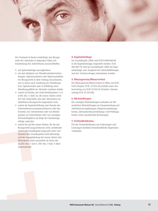 Der Vorstand ist ferner ermächtigt, das Bezugs-             4. Kapitalrücklage
recht der Aktionäre in folgenden Fällen mit                 Im Geschäftsjahr 2006 sind EUR 8.000.000,00
Zustimmung des Aufsichtsrats auszuschließen:                in die Kapitalrücklage eingestellt worden. EUR
                                                            482.087,78 sind im Geschäftsjahr 2006 der Kapi-
•	 um Spitzenbeträge auszugleichen;                         talrücklage zum Ausgleich des Jahresfehlbetrages
•	 um den Inhabern von Wandelschuldverschrei-               und des Verlustvortrages entnommen worden.
   bungen, Optionsscheinen oder Optionsanleihen
   ein Bezugsrecht in dem Umfang einzuräumen,               5. Bilanzgewinn/Bilanzverlust
   wie es ihnen nach Ausübung des Wandlungs-                Der Bilanzgewinn/Bilanzverlust in Höhe von EUR
   bzw. Optionsrechts oder in Erfüllung einer               0,00 (Vorjahr: EUR -52.832,16) enthält einen Ver-
   Wandlungspflicht als Aktionär zustehen würde;            lustvortrag von EUR 52.832,16 (Vorjahr: Gewinn-
•	 soweit ein Dritter, der nicht Kreditinstitut i. S. d.    vortrag EUR 35.247,40).
   § 186 Abs. 5 AktG ist, die neuen Aktien zeich-
   net und sicherstellt, dass den Aktionären ein            6. Rückstellungen
   mittelbares Bezugsrecht eingeräumt wird;                 Die sonstigen Rückstellungen enthalten im We-
•	 soweit die Kapitalerhöhung zum Zwecke des                sentlichen Rückstellungen im Zusammenhang mit
   Unternehmenszusammenschlusses oder des                   Aufsichtsratsvergütungen, Hauptversammlungs-
   Erwerbs von Unternehmen oder von Beteili-                kosten, Jahresabschlusserstellungs- und Prüfungs-
   gungen an Unternehmen oder von sonstigen                 kosten sowie ausstehende Rechnungen.
   Wirtschaftsgütern im Wege der Sacheinlage
   erfolgt; und/oder                                        7. Verbindlichkeiten
•	 soweit der auf die neuen Aktien, für die das             Für die Verbindlichkeiten aus Lieferungen und
   Bezugsrecht ausgeschlossen wird, entfallende             Leistungen bestehen branchenübliche Eigentums-
   Anteil am Grundkapital insgesamt zehn vom                vorbehalte.
   Hundert des Grundkapitals nicht übersteigt
   und der Ausgabebetrag der neuen Aktien den
   Börsenpreis nicht wesentlich im Sinne der
   §§ 203 Abs. 1 und 2, 186 Abs. 3 Satz 4 AktG
   unterschreitet.




                                                           KWG Kommunale Wohnen AG · Geschäftsbericht 2006 · Anhang   17
 
