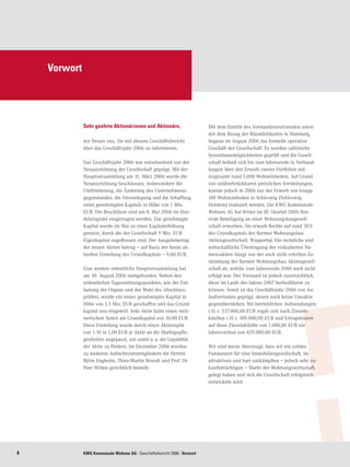 Vorwort




              Sehr geehrte Aktionärinnen und Aktionäre,                   Mit dem Eintritt des Vorstandsvorsitzenden sowie
                                                                          mit dem Bezug der Räumlichkeiten in Hamburg,
              wir freuen uns, Sie mit diesem Geschäftsbericht             begann im August 2006 das formelle operative
              über das Geschäftsjahr 2006 zu informieren.                 Geschäft der Gesellschaft. Es wurden zahlreiche
                                                                          Investitionsmöglichkeiten geprüft und die Gesell-
              Das Geschäftsjahr 2006 war entscheidend von der             schaft befand sich bis zum Jahresende in Verhand-
              Neuausrichtung der Gesellschaft geprägt. Mit der            lungen über den Erwerb zweier Portfolien mit
              Hauptversammlung am 31. März 2006 wurde die                 insgesamt rund 5.000 Wohneinheiten. Auf Grund
              Neuausrichtung beschlossen, insbesondere die                von unüberbrückbaren preislichen Vorstellungen,
              Umfirmierung, die Änderung des Unternehmens-                konnte jedoch in 2006 nur der Erwerb von knapp
              gegenstandes, die Sitzverlegung und die Schaffung           100 Wohneinheiten in Schleswig (Schleswig-
              eines genehmigten Kapitals in Höhe von 1 Mio.               Holstein) realisiert werden. Die KWG Kommunale
              EUR. Die Beschlüsse sind am 8. Mai 2006 im Han-             Wohnen AG hat ferner im III. Quartal 2006 ihre
              delsregister eingetragen worden. Das genehmigte             erste Beteiligung an einer Wohnungsbaugesell-
              Kapital wurde im Mai zu einer Kapitalerhöhung               schaft erworben. Sie erwarb Rechte auf rund 30 %
              genutzt, durch die der Gesellschaft 9 Mio. EUR              des Grundkapitals der Barmer Wohnungsbau
              Eigenkapital zugeflossen sind. Der Ausgabebetrag            Aktiengesellschaft, Wuppertal. Die rechtliche und
              der neuen Aktien betrug – auf Basis der heute ak-           wirtschaftliche Übertragung der vinkulierten Na-
              tuellen Einteilung des Grundkapitals – 9,00 EUR.            mensaktien hängt von der noch nicht erteilten Zu-
                                                                          stimmung der Barmer Wohnungsbau Aktiengesell-
              Eine weitere ordentliche Hauptversammlung hat               schaft ab, welche zum Jahresende 2006 noch nicht
              am 30. August 2006 stattgefunden. Neben den                 erfolgt war. Der Vorstand ist jedoch zuversichtlich,
              ordentlichen Tagesordnungspunkten, wie der Ent-             diese im Laufe des Jahres 2007 herbeiführen zu
              lastung der Organe und der Wahl des Abschluss-              können. Somit ist das Geschäftsjahr 2006 von An-
              prüfers, wurde ein neues genehmigtes Kapital in             laufverlusten geprägt, denen noch keine Umsätze
              Höhe von 1,5 Mio. EUR geschaffen und das Grund-             gegenüberstehen. Bei betrieblichen Aufwendungen
              kapital neu eingeteilt. Jede Aktie hatte einen rech-        i. H. v. 537.000,00 EUR ergab sich nach Zinsein-
              nerischen Anteil am Grundkapital von 10,00 EUR.             künften i. H. v. 109.000,00 EUR und Ertragsteuern
              Diese Einteilung wurde durch einen Aktiensplit              auf diese Zinseinkünfte von 1.000,00 EUR ein
              von 1:10 in 1,00 EUR je Aktie an die Marktgepflo-           Jahresverlust von 429.000,00 EUR.
              genheiten angepasst, um somit u. a. die Liquidität
              der Aktie zu fördern. Im Dezember 2006 wurden               Wir sind davon überzeugt, dass wir ein solides
              zu weiteren Aufsichtsratsmitgliedern die Herren             Fundament für eine Immobiliengesellschaft, im
              Björn Engholm, Thies-Martin Brandt und Prof. Dr.            attraktiven und hart umkämpften – jedoch sehr zu-
              Peer Witten gerichtlich bestellt.                           kunftsträchtigen – Markt der Wohnungswirtschaft,
                                                                          gelegt haben und sich die Gesellschaft erfolgreich
                                                                          entwickeln wird.




             KWG Kommunale Wohnen AG · Geschäftsbericht 2006 · Vorwort
 