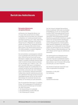 Bericht des Aufsichtsrats




            Sehr geehrte Aktionärinnen,                                      Der vom Vorstand vorgelegte Jahresabschluss
            sehr geehrte Aktionäre,                                          für das Geschäftsjahr 2006 wurde einschließlich
                                                                             der Buchführung von der zum Abschlussprüfer
            mit Beschluss des Amtsgerichts Bremen vom                        bestellten FIDES Treuhandgesellschaft Unterwe-
            19. Januar 2006 sind die Herren Sy Schlüter,                     ser Zweigniederlassung der FIDES Treuhandge-
            Gerd-Jürgen Pohl und Paul ffolkes Davis gerichtlich              sellschaft KG Wirtschaftsprüfungsgesellschaft
            zu Mitgliedern des Aufsichtsrats bestellt worden.                Steuerberatungsgesellschaft, Bremerhaven, geprüft
            Die Hauptversammlung vom 31. März 2006 hat die                   und mit dem uneingeschränkten Bestätigungs-
            Herren Sy Schlüter, Gerd-Jürgen Pohl und Hans-                   vermerk versehen. Der Jahresabschluss 2006
            Michael Porwoll zu Mitgliedern des Aufsichtrats                  und der Prüfungsbericht des Abschlussprüfers
            gewählt. Mit Beschluss des Amtsgerichts Bremer-                  haben sämtlichen Mitgliedern des Aufsichtsrats
            haven vom 4. Dezember 2006 sind die Herren                       vorgelegen. Der Abschlussprüfer hat das Prüfungs-
            Björn Engholm, Thies-Martin Brandt und Prof. Dr.                 ergebnis des Jahresabschlusses dem Aufsichtsrat
            Peer Witten gerichtlich zu weiteren Mitgliedern                  in dessen Sitzung zur Bilanzfeststellung am 9. Mai
            des Aufsichtsrats bestellt worden.                               2007 erläutert und die Fragen des Aufsichtsrates
                                                                             beantwortet.
            Der wie beschrieben zusammengesetzte Aufsichts-
            rat der Gesellschaft nahm während des Geschäfts-                 Der Aufsichtsrat hat den Prüfungsbericht des
            jahres 2006 die ihm nach Gesetz und Satzung                      Abschlussprüfers zustimmend zur Kenntnis
            übertragenen Aufgaben wahr und hat an Entschei-                  genommen. Nach dem abschließenden Ergebnis
            dungen zu wichtigen Einzelfragen beratend mitge-                 seiner eigenen Prüfung hat der Aufsichtsrat den
            wirkt. Er erörterte mit dem Vorstand im Rahmen                   Jahresabschluss zum 31. Dezember 2006 gebilligt
            von vier Sitzungen am 21. Februar, 2. Mai, 3. Juli               und damit gem. § 172 AktG festgestellt.
            und 5. Dezember 2006 sowie in verschiedenen
            Einzelbesprechungen die Geschäftspolitik der Ge-                 Der Aufsichtsrat dankt dem Vorstand für seine
            sellschaft und ließ sich über die Entwicklung der                Arbeit im abgelaufenen Geschäftsjahr.
            Gesellschaft, insbesondere über deren Vermögens-,
            Finanz- und Ertragslage, umfassend unterrichten.                 Bremerhaven, im Mai 2007
            Darüber hinaus stand der Aufsichtsratsvorsitzende                Der Aufsichtsrat
            auch außerhalb der Sitzungen mit dem Vorstand in
            regelmäßigem Kontakt und hat sich über aktuelle
            Entwicklungen der Gesellschaft informiert. Die                   Sy Schlüter
            Bildung von Ausschüssen war nicht erforderlich.                  Aufsichtsratsvorsitzender

            Über die gewöhnlichen Beratungen zu Liquiditäts-,
            Ertrags- und Vermögenslage der Gesellschaft wa-
            ren Schwerpunkte der Beratungen im Geschäfts-
            jahr 2006 insbesondere
            •	 die Neuausrichtung der Gesellschaft,
            •	 die Kapitalerhöhung vom Mai 2006 und
            •	 die Erweiterung des Vorstands.




           KWG Kommunale Wohnen AG · Geschäftsbericht 2006 · Bericht des Aufsichtsrats
 