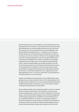 Vorwort des Vorstands




               Die KWG-Aktie konnte sich im Geschäftsjahr 2007 dem Abwärtssog für Immo-
               bilienaktien leider nicht entziehen. Unsere Aktie schnitt zwar besser als etliche
               große Wettbewerber ab, trotzdem beträgt der Wertverlust über das Gesamt-
               jahr 34,8 Prozent. In den ersten Monaten des neuen Geschäftsjahres 2008
               legte die KWG-Aktie allerdings wieder zu. Im Vergleich zu dem Kursniveau
               der Aktie Anfang 2006, vor Neuausrichtung der Gesellschaft, errechnet sich
               ein Kursplus von mehr als 100 Prozent. Wir haben in den vergangenen beiden
               Jahren den Grundstein dafür gelegt, um für Sie, sehr geehrte Aktionärinnen
               und Aktionäre nachhaltig Werte zu schaffen. Im Hinblick auf die derzeitige
               Kreditkrise können wir sagen, dass uns, als solide finanziertem Bestands-
               halter in deutschen Wohnimmobilien, die derzeitige Kreditkrise nicht trifft.
               Unsere Finanzierung basiert nicht auf komplexen Verbriefungen internationa-
               ler Investmentbanken. Im Gegenteil, wir finanzieren über klassische Hypo-
               thekendarlehen, weitgehend fristenkongruent mit langfristiger Zinsbindung.
               Wir finanzieren unsere Wohnimmobilien mit einem vergleichsweise hohen
               Eigenkapitalanteil von bis zu 30 Prozent. Daher haben sich die Konditionen in
               den letzten Monaten für uns nicht verteuert.

               Qualität und Stabilität sind wieder gefragt, so dass die KWG teilweise sogar
               günstiger als zuvor Kredite aufnehmen konnte. Die Fremdkapitalkosten sind in
               der Regel deutlich niedriger als die uns für die entsprechenden Wohneinheiten
               zufließenden Mieterträge. Das bedeutet, dass wir einen positiven Cashflow
               vor Modernisierungsinvestitionen erwirtschaften.

               Deutsche Wohnimmobilien sind im weltweiten Vergleich nach wie vor moderat
               bewertet und bieten hohe Renditen. Trotz Kreditkrise und zuletzt nachge-
               bender Immobilienpreise in Ländern wie den USA, Großbritannien, Irland oder
               Spanien, stellen deutsche Wohnimmobilien eine sehr attraktive Anlageklasse
               mit Wertsteigerungspotential dar. Schließlich sind die Immobilienpreise an
               den ausländischen Märkten in den Jahren stark angestiegen, während in
               Deutschland Stillstand herrschte. Auf Basis der positiven wirtschaftlichen Ent-
               wicklung hierzulande, dem deutlichen Abbau der Arbeitslosigkeit sowie der
               höheren Inflationsrate dürften insbesondere die Mieten und die Preise für
 