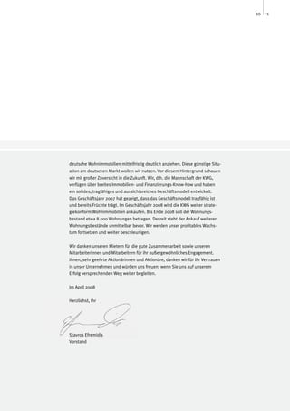 10 11




deutsche Wohnimmobilien mittelfristig deutlich anziehen. Diese günstige Situ-
ation am deutschen Markt wollen wir nutzen. Vor diesem Hintergrund schauen
wir mit großer Zuversicht in die Zukunft. Wir, d.h. die Mannschaft der KWG,
verfügen über breites Immobilien- und Finanzierungs-Know-how und haben
ein solides, tragfähiges und aussichtsreiches Geschäftsmodell entwickelt.
Das Geschäftsjahr 2007 hat gezeigt, dass das Geschäftsmodell tragfähig ist
und bereits Früchte trägt. Im Geschäftsjahr 2008 wird die KWG weiter strate-
giekonform Wohnimmobilien ankaufen. Bis Ende 2008 soll der Wohnungs-
bestand etwa 8.000 Wohnungen betragen. Derzeit steht der Ankauf weiterer
Wohnungsbestände unmittelbar bevor. Wir werden unser profitables Wachs-
tum fortsetzen und weiter beschleunigen.

Wir danken unseren Mietern für die gute Zusammenarbeit sowie unseren
Mitarbeiterinnen und Mitarbeitern für ihr außergewöhnliches Engagement.
Ihnen, sehr geehrte Aktionärinnen und Aktionäre, danken wir für Ihr Vertrauen
in unser Unternehmen und würden uns freuen, wenn Sie uns auf unserem
Erfolg versprechenden Weg weiter begleiten.

Im April 2008

Herzlichst, Ihr




Stavros Efremidis
Vorstand
 
