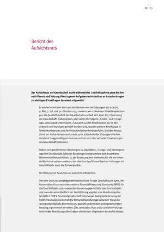 12 13




Bericht des
Aufsichtsrats




Der Aufsichtsrat der Gesellschaft nahm während des Geschäftsjahres 2007 die ihm
nach Gesetz und Satzung übertragenen Aufgaben wahr und hat an Entscheidungen
zu wichtigen Einzelfragen beratend mitgewirkt.

      Er erörterte mit dem Vorstand im Rahmen von vier Sitzungen am 6. März,
      9. Mai, 3. Juli und 30. Oktober 2007 sowie in verschiedenen Einzelbesprechun-
      gen die Geschäftspolitik der Gesellschaft und ließ sich über die Entwicklung
      der Gesellschaft, insbesondere über deren Vermögens-, Finanz- und Ertrags-
      lage, umfassend unterrichten. Zusätzlich zu den Beschlüssen, die in den
      ordentlichen Sitzungen gefasst worden sind, wurden weitere Beschlüsse in
      Telefonkonferenzen und im Umlaufverfahren herbeigeführt. Darüber hinaus
      stand der Aufsichtsratsvorsitzende auch außerhalb der Sitzungen mit dem
      Vorstand in regelmäßigem Kontakt und hat sich über aktuelle Entwicklungen
      der Gesellschaft informiert.

      Neben den gewöhnlichen Beratungen zu Liquiditäts-, Ertrags- und Vermögens-
      lage der Gesellschaft, bildeten Beratungen insbesondere zum Erwerb von
      Wohnimmobilienportfolios, zu der Besetzung des Vorstands für die anstehen-
      de Wachstumsphase sowie zu den drei durchgeführten Kapitalerhöhungen im
      Geschäftsjahr 2007 die Schwerpunkte.

      Die Bildung von Ausschüssen war nicht erforderlich.

      Der vom Vorstand vorgelegte Jahresabschluss für das Geschäftsjahr 2007, der
      Konzernabschluss nach International Financial Reporting Standards (IFRS) für
      das Geschäftsjahr 2007 sowie der Konzernlagebericht für das Geschäftsjahr
      2007 wurden einschließlich der Buchführung von der zum Abschlussprüfer
      bestellten FIDES Treuhandgesellschaft Unterweser Zweigniederlassung der
      FIDES Treuhandgesellschaft KG Wirtschaftsprüfungsgesellschaft Steuerbe-
      ratungsgesellschaft, Bremerhaven, geprüft und mit dem uneingeschränkten
      Bestätigungsvermerk versehen. Der Jahresabschluss 2007 und der Prüfungs-
      bericht des Abschlussprüfers haben sämtlichen Mitgliedern des Aufsichtsrats
 