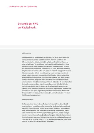 Die Aktie der KWG am Kapitalmarkt




          Die Aktie der KWG
          am Kapitalmarkt




               Aktienmärkte

               Weltweit haben die Aktienmärkte im Jahre 2007 die letzte Phase der schon
               einige Jahre andauernden Kreditblase erlebt. Die nicht zuletzt von der
               US amerikanischen Notenbank niedrig gehaltenen Kreditzinsen haben zu
               einer beispiellosen Verschuldungs- und Investitionstätigkeit geführt. Diese
               wiederum hat die Preise in vielen Märkten stark ansteigen lassen, nicht nur
               für amerikanische Immobilien, sondern auch für Kunst, Rohstoffe und Aktien.
               Mögliche Risiken wurden außer Acht gelassen und nicht eingepreist. In vielen
               Märkten rechneten sich die Investitionen nur noch, wenn das Investment-
               objekt in Wert stieg, nicht mehr aus dem Cashflow des Objekts selber. Eine
               klassische Spekulationsblase. Es war nur eine Frage der Zeit, wann diese in
               sich zusammenfällt. So platzte Mitte des Jahres 2007 zuerst die Blase des
               amerikanischen Immobilienmarktes und riss die Aktien des US amerikanischen
               Immobiliensektors und der finanzierenden Banken mit sich. Die Höhe der
               notleidenden Kredite und die Anzahl der Beteiligten erwiesen sich in der
               zweiten Hälfte des Jahres größer und globaler als angenommen. In deren Zuge
               musste auch eine große englische Hypothekenbank sowie der Mittelstands-
               finanzierer IKB vom Staat gerettet werden. Die Ausmaße erlauben von einer
               Weltfinanzkrise zu sprechen.

               Immobilienaktien

               Im Kontext dieser Krise, in deren Zentrum im letzten Jahr zunächst die US
               amerikanischen Immobilienkredite standen, hat der Deutsche Immobilienak-
               tienindex (DIMAX) im Jahre 2007 31,39 % an Wert eingebüßt. Der Index um-
               fasst Immobilienwerte aller Branchen. Die Aktien der Unternehmen, die nur
               oder mit Schwerpunkt im Wohnungsmarkt engagiert sind, werden nicht ge-
               sondert in einem Index erfasst. Eine Betrachtung der Aktien der bekanntesten
               Unternehmen am deutschen Wohnungsmarkt zeigt Kursrückgänge für das Jahr
               2007 von 56,48 %, 50,56 % und 77,13 %. Seit dem Jahreswechsel 2007/2008
               ist auch die Aktie der KWG Bestandteil des DIMAX.
 