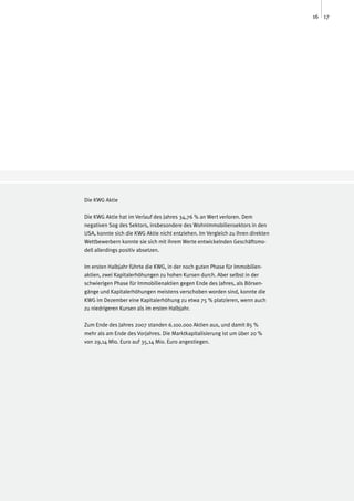 16 17




Die KWG Aktie

Die KWG Aktie hat im Verlauf des Jahres 34,76 % an Wert verloren. Dem
negativen Sog des Sektors, insbesondere des Wohnimmobiliensektors in den
USA, konnte sich die KWG Aktie nicht entziehen. Im Vergleich zu ihren direkten
Wettbewerbern konnte sie sich mit ihrem Werte entwickelnden Geschäftsmo-
dell allerdings positiv absetzen.

Im ersten Halbjahr führte die KWG, in der noch guten Phase für Immobilien-
aktien, zwei Kapitalerhöhungen zu hohen Kursen durch. Aber selbst in der
schwierigen Phase für Immobilienaktien gegen Ende des Jahres, als Börsen-
gänge und Kapitalerhöhungen meistens verschoben worden sind, konnte die
KWG im Dezember eine Kapitalerhöhung zu etwa 75 % platzieren, wenn auch
zu niedrigeren Kursen als im ersten Halbjahr.

Zum Ende des Jahres 2007 standen 6.100.000 Aktien aus, und damit 85 %
mehr als am Ende des Vorjahres. Die Marktkapitalisierung ist um über 20 %
von 29,14 Mio. Euro auf 35,14 Mio. Euro angestiegen.
 
