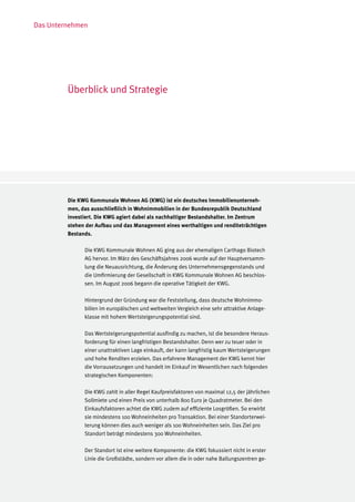 Das Unternehmen




         Überblick und Strategie




         Die KWG Kommunale Wohnen AG (KWG) ist ein deutsches Immobilienunterneh-
         men, das ausschließlich in Wohnimmobilien in der Bundesrepublik Deutschland
         investiert. Die KWG agiert dabei als nachhaltiger Bestandshalter. Im Zentrum
         stehen der Aufbau und das Management eines werthaltigen und renditeträchtigen
         Bestands.

               Die KWG Kommunale Wohnen AG ging aus der ehemaligen Carthago Biotech
               AG hervor. Im März des Geschäftsjahres 2006 wurde auf der Hauptversamm-
               lung die Neuausrichtung, die Änderung des Unternehmensgegenstands und
               die Umfirmierung der Gesellschaft in KWG Kommunale Wohnen AG beschlos-
               sen. Im August 2006 begann die operative Tätigkeit der KWG.

               Hintergrund der Gründung war die Feststellung, dass deutsche Wohnimmo-
               bilien im europäischen und weltweiten Vergleich eine sehr attraktive Anlage-
               klasse mit hohem Wertsteigerungspotential sind.

               Das Wertsteigerungspotential ausfindig zu machen, ist die besondere Heraus-
               forderung für einen langfristigen Bestandshalter. Denn wer zu teuer oder in
               einer unattraktiven Lage einkauft, der kann langfristig kaum Wertsteigerungen
               und hohe Renditen erzielen. Das erfahrene Management der KWG kennt hier
               die Vorrausetzungen und handelt im Einkauf im Wesentlichen nach folgenden
               strategischen Komponenten:

               Die KWG zahlt in aller Regel Kaufpreisfaktoren von maximal 12,5 der jährlichen
               Sollmiete und einen Preis von unterhalb 800 Euro je Quadratmeter. Bei den
               Einkaufsfaktoren achtet die KWG zudem auf effiziente Losgrößen. So erwirbt
               sie mindestens 100 Wohneinheiten pro Transaktion. Bei einer Standorterwei-
               terung können dies auch weniger als 100 Wohneinheiten sein. Das Ziel pro
               Standort beträgt mindestens 300 Wohneinheiten.

               Der Standort ist eine weitere Komponente: die KWG fokussiert nicht in erster
               Linie die Großstädte, sondern vor allem die in oder nahe Ballungszentren ge-
 