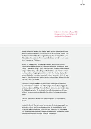 18 19




                                                     Im Zentrum stehen der Aufbau und das
                                                     Management eines werthaltigen und
                                                     renditeträchtigen Bestands.




legenen attraktiven Mittelstädte in Nord-, West-, Mittel- und Ostdeutschland.
Während Wohnimmobilien in Großstädten häufig teuer verkauft werden, sind
die Preise in Mittelstädten durchweg niedriger. Zudem überlegen Klein- und
Mittelstädte eher den Verkauf kommunaler Bestände, deren Erwerb im beson-
deren Interesse der KWG steht.

Auch ist für die KWG nicht nur die Makrolage von Wohnungsbeständen,
sondern auch deren Mikrolage entscheidend. Denn sogar in derselben Stadt
kann es – je nach Mikrolage – große Unterschiede in der Attraktivität von Woh-
nungen und ihrer Lage geben. Ein guter Bestand kann auch in einer weniger
wachstumsstarken Region gut vermietet werden. Und etwaige strukturelle
Leerstände, die bei Erwerb vorhanden sein mögen, lassen sich durch ein qua-
lifiziertes Asset Management deutlich senken. Insofern kann Leerstand für die
KWG eine Chance darstellen.

Darüberhinaus agiert die KWG als verlässlicher und kooperativer Partner
für Kommunen, die Bestände oder Beteiligungen an ihren Wohnungsgesell-
schaften veräußern. Wichtige Parameter für die Kommunen sind hierbei, dass
die KWG als langfristiger Bestandshalter keine Bestände durchhandelt, und
auf Basis von kommunalen und sozialen Leitbildern Sozialregelungen über-
nimmt.

Substanz mit Tradition: Kommunen und Verkäufer mit nachvollziehbarer
Historie

Der Vorteil, den die Übernahme von kommunalen Beständen, aber auch von
Beständen anderer langfristiger Bestandshalter für die KWG bietet, ist die
lückenlose Dokumentation der Immobilien, z.B. in Hinsicht auf die Entwick-
lung der Mieterschaft oder der durchgeführten baulichen Maßnahmen; bei so
genannter Handelsware ist dies in der Regel nicht der Fall.
 