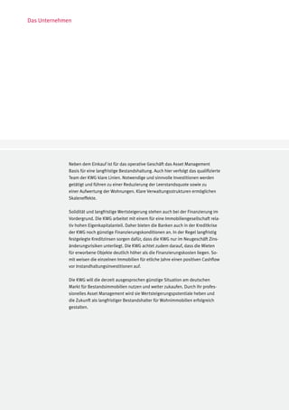 Das Unternehmen




              Neben dem Einkauf ist für das operative Geschäft das Asset Management
              Basis für eine langfristige Bestandshaltung. Auch hier verfolgt das qualifizierte
              Team der KWG klare Linien. Notwendige und sinnvolle Investitionen werden
              getätigt und führen zu einer Reduzierung der Leerstandsquote sowie zu
              einer Aufwertung der Wohnungen. Klare Verwaltungsstrukturen ermöglichen
              Skaleneffekte.

              Solidität und langfristige Wertsteigerung stehen auch bei der Finanzierung im
              Vordergrund. Die KWG arbeitet mit einem für eine Immobiliengesellschaft rela-
              tiv hohen Eigenkapitalanteil. Daher bieten die Banken auch in der Kreditkrise
              der KWG noch günstige Finanzierungskonditionen an. In der Regel langfristig
              festgelegte Kreditzinsen sorgen dafür, dass die KWG nur im Neugeschäft Zins-
              änderungsrisiken unterliegt. Die KWG achtet zudem darauf, dass die Mieten
              für erworbene Objekte deutlich höher als die Finanzierungskosten liegen. So-
              mit weisen die einzelnen Immobilien für etliche Jahre einen positiven Cashflow
              vor Instandhaltungsinvestitionen auf.

              Die KWG will die derzeit ausgesprochen günstige Situation am deutschen
              Markt für Bestandsimmobilien nutzen und weiter zukaufen. Durch ihr profes-
              sionelles Asset Management wird sie Wertsteigerungspotentiale heben und
              die Zukunft als langfristiger Bestandshalter für Wohnimmobilien erfolgreich
              gestalten.
 