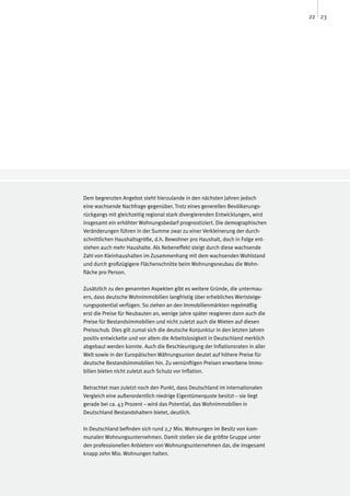 22 23




Dem begrenzten Angebot steht hierzulande in den nächsten Jahren jedoch
eine wachsende Nachfrage gegenüber. Trotz eines generellen Bevölkerungs-
rückgangs mit gleichzeitig regional stark divergierenden Entwicklungen, wird
insgesamt ein erhöhter Wohnungsbedarf prognostiziert. Die demographischen
Veränderungen führen in der Summe zwar zu einer Verkleinerung der durch-
schnittlichen Haushaltsgröße, d.h. Bewohner pro Haushalt, doch in Folge ent-
stehen auch mehr Haushalte. Als Nebeneffekt steigt durch diese wachsende
Zahl von Kleinhaushalten im Zusammenhang mit dem wachsenden Wohlstand
und durch großzügigere Flächenschnitte beim Wohnungsneubau die Wohn-
fläche pro Person.

Zusätzlich zu den genannten Aspekten gibt es weitere Gründe, die untermau-
ern, dass deutsche Wohnimmobilien langfristig über erhebliches Wertsteige-
rungspotential verfügen. So ziehen an den Immobilienmärkten regelmäßig
erst die Preise für Neubauten an, wenige Jahre später reagieren dann auch die
Preise für Bestandsimmobilien und nicht zuletzt auch die Mieten auf diesen
Preisschub. Dies gilt zumal sich die deutsche Konjunktur in den letzten Jahren
positiv entwickelte und vor allem die Arbeitslosigkeit in Deutschland merklich
abgebaut werden konnte. Auch die Beschleunigung der Inflationsraten in aller
Welt sowie in der Europäischen Währungsunion deutet auf höhere Preise für
deutsche Bestandsimmobilien hin. Zu vernünftigen Preisen erworbene Immo-
bilien bieten nicht zuletzt auch Schutz vor Inflation.

Betrachtet man zuletzt noch den Punkt, dass Deutschland im internationalen
Vergleich eine außerordentlich niedrige Eigentümerquote besitzt – sie liegt
gerade bei ca. 43 Prozent – wird das Potential, das Wohnimmobilien in
Deutschland Bestandshaltern bietet, deutlich.

In Deutschland befinden sich rund 2,7 Mio. Wohnungen im Besitz von kom-
munalen Wohnungsunternehmen. Damit stellen sie die größte Gruppe unter
den professionellen Anbietern von Wohnungsunternehmen dar, die insgesamt
knapp zehn Mio. Wohnungen halten.
 