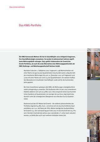 Das Unternehmen




         Das KWG-Portfolio




         Die KWG Kommunale Wohnen AG hat im Geschäftsjahr 2007 erfolgreich begonnen,
         ihre Geschäftsstrategie umzusetzen. So wurden im Jahresverlauf mehrere signifi-
         kante Wohnungskäufe vollzogen. Dazu gehört insbesondere der Erwerb des
         Evonik-Portfolios, als auch die erste Übernahme einer Wohnungsgesellschaft, der
         SWG Siedlungs- und Wohnhausgesellschaft Sachsen GmbH.

               Nachdem Ende des 1. Halbjahres 2007 insgesamt 1.198 Wohneinheiten mit
               einer Fläche von gut 63.000 Quadratmetern beurkundet waren, stieg die Zahl
               der erworbenen Wohnungen bis zum 31. Dezember 2007 auf insgesamt rund
               3.000 mit einer Fläche von rund 175.000 Quadratmetern. Ein weiterer Aufbau
               des Bestands ist im laufenden Geschäftsjahr 2008 und für die kommenden
               Jahre geplant.

               Bei ihren Investitionen gelang es der KWG, die Wohnungen strategiekonform
               relativ preisgünstig zu erwerben. Die Kaufpreise aller im Jahr 2007 erworbenen
               Objekte addieren sich auf 107,9 Mio. Euro. Dies entspricht einem durchschnitt-
               lichen Kaufpreis je Quadratmeter von weniger als 550 Euro, liegt damit also
               deutlich unter der strategischen Obergrenze von etwa 800 Euro je Quadrat-
               meter.

               Basierend auf den IST-Mieten bei Erwerb – die addierte Jahresrohmiete des
               Portfolios liegt bei 8,4 Mio. Euro – errechnet sich ein durchschnittlicher Kauf-
               preisfaktor von 12,2. Auf Basis der SOLL-Mieten beträgt der Kaufpreisfaktor
               bei Erwerb 10,3. Der Leerstand lag per Ende 2007 im Durchschnitt bei 16,5 Pro-
               zent. Konnten innerhalb des Jahres 2007 Leerstände z.T. schon stark reduziert
               werden, so bleibt dies auch nach weiteren Ankäufen stetes Ziel.
 