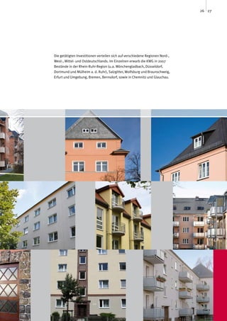 26 27




Die getätigten Investitionen verteilen sich auf verschiedene Regionen Nord-,
West-, Mittel- und Ostdeutschlands. Im Einzelnen erwarb die KWG in 2007
Bestände in der Rhein-Ruhr-Region (u.a. Mönchengladbach, Düsseldorf,
Dortmund und Mülheim a. d. Ruhr), Salzgitter, Wolfsburg und Braunschweig,
Erfurt und Umgebung, Bremen, Bernsdorf, sowie in Chemnitz und Glauchau.
 