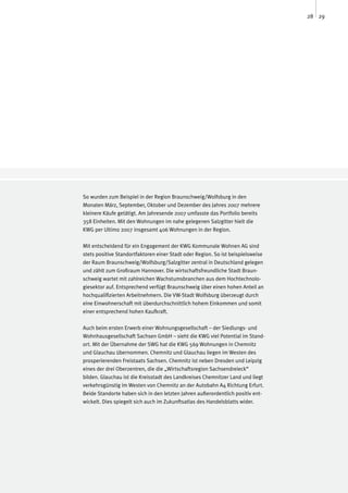 28 29




So wurden zum Beispiel in der Region Braunschweig/Wolfsburg in den
Monaten März, September, Oktober und Dezember des Jahres 2007 mehrere
kleinere Käufe getätigt. Am Jahresende 2007 umfasste das Portfolio bereits
358 Einheiten. Mit den Wohnungen im nahe gelegenen Salzgitter hielt die
KWG per Ultimo 2007 insgesamt 406 Wohnungen in der Region.

Mit entscheidend für ein Engagement der KWG Kommunale Wohnen AG sind
stets positive Standortfaktoren einer Stadt oder Region. So ist beispielsweise
der Raum Braunschweig/Wolfsburg/Salzgitter zentral in Deutschland gelegen
und zählt zum Großraum Hannover. Die wirtschaftsfreundliche Stadt Braun-
schweig wartet mit zahlreichen Wachstumsbranchen aus dem Hochtechnolo-
giesektor auf. Entsprechend verfügt Braunschweig über einen hohen Anteil an
hochqualifizierten Arbeitnehmern. Die VW-Stadt Wolfsburg überzeugt durch
eine Einwohnerschaft mit überdurchschnittlich hohem Einkommen und somit
einer entsprechend hohen Kaufkraft.

Auch beim ersten Erwerb einer Wohnungsgesellschaft – der Siedlungs- und
Wohnhausgesellschaft Sachsen GmbH – sieht die KWG viel Potential im Stand-
ort. Mit der Übernahme der SWG hat die KWG 569 Wohnungen in Chemnitz
und Glauchau übernommen. Chemnitz und Glauchau liegen im Westen des
prosperierenden Freistaats Sachsen. Chemnitz ist neben Dresden und Leipzig
eines der drei Oberzentren, die die „Wirtschaftsregion Sachsendreieck“
bilden. Glauchau ist die Kreisstadt des Landkreises Chemnitzer Land und liegt
verkehrsgünstig im Westen von Chemnitz an der Autobahn A4 Richtung Erfurt.
Beide Standorte haben sich in den letzten Jahren außerordentlich positiv ent-
wickelt. Dies spiegelt sich auch im Zukunftsatlas des Handelsblatts wider.
 