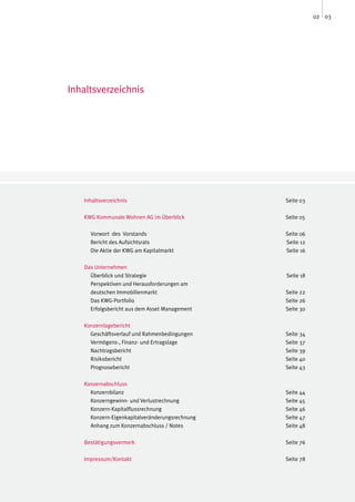 02 03




Inhaltsverzeichnis




   Inhaltsverzeichnis                           Seite 03

   KWG Kommunale Wohnen AG im Überblick         Seite 05

     Vorwort des Vorstands                      Seite 06
     Bericht des Aufsichtsrats                  Seite 12
     Die Aktie der KWG am Kapitalmarkt          Seite 16

   Das Unternehmen
     Überblick und Strategie                    Seite 18
     Perspektiven und Herausforderungen am
     deutschen Immobilienmarkt                  Seite 22
     Das KWG-Portfolio                          Seite 26
     Erfolgsbericht aus dem Asset Management    Seite 30

   Konzernlagebericht
     Geschäftsverlauf und Rahmenbedingungen     Seite 34
     Vermögens-, Finanz- und Ertragslage        Seite 37
     Nachtragsbericht                           Seite 39
     Risikobericht                              Seite 40
     Prognosebericht                            Seite 43

   Konzernabschluss
     Konzernbilanz                              Seite 44
     Konzerngewinn- und Verlustrechnung         Seite 45
     Konzern-Kapitalflussrechnung               Seite 46
     Konzern-Eigenkapitalveränderungsrechnung   Seite 47
     Anhang zum Konzernabschluss / Notes        Seite 48

   Bestätigungsvermerk                          Seite 76

   Impressum/Kontakt                            Seite 78
 