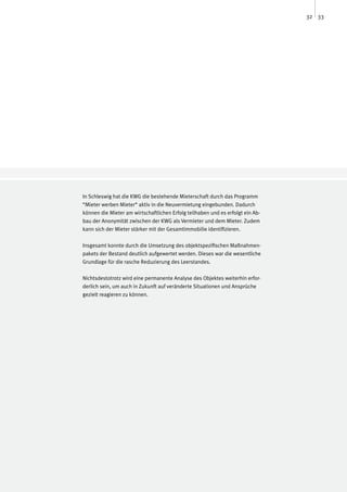 32 33




In Schleswig hat die KWG die bestehende Mieterschaft durch das Programm
“Mieter werben Mieter“ aktiv in die Neuvermietung eingebunden. Dadurch
können die Mieter am wirtschaftlichen Erfolg teilhaben und es erfolgt ein Ab-
bau der Anonymität zwischen der KWG als Vermieter und dem Mieter. Zudem
kann sich der Mieter stärker mit der Gesamtimmobilie identifizieren.

Insgesamt konnte durch die Umsetzung des objektspezifischen Maßnahmen-
pakets der Bestand deutlich aufgewertet werden. Dieses war die wesentliche
Grundlage für die rasche Reduzierung des Leerstandes.

Nichtsdestotrotz wird eine permanente Analyse des Objektes weiterhin erfor-
derlich sein, um auch in Zukunft auf veränderte Situationen und Ansprüche
gezielt reagieren zu können.
 